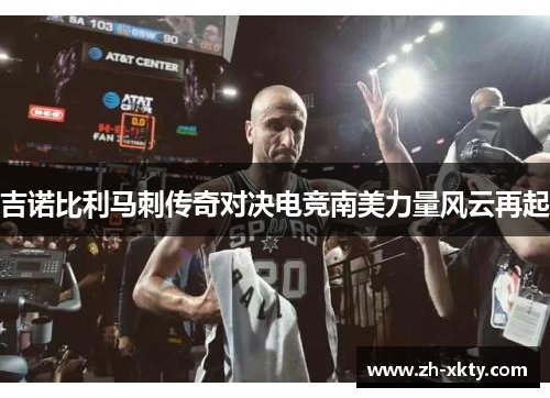 吉诺比利马刺传奇对决电竞南美力量风云再起