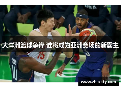 大洋洲篮球争锋 谁将成为亚洲赛场的新霸主