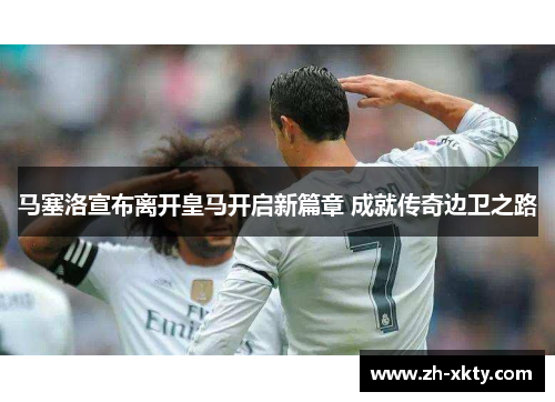 马塞洛宣布离开皇马开启新篇章 成就传奇边卫之路