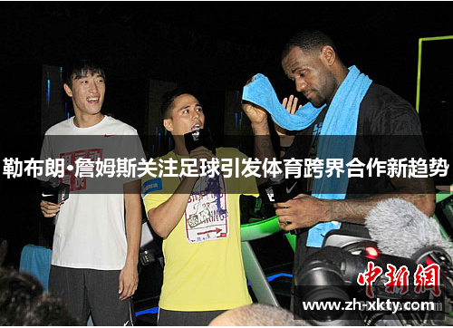 勒布朗·詹姆斯关注足球引发体育跨界合作新趋势